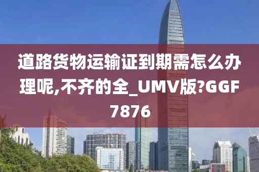 道路货物运输证到期需怎么办理呢,不齐的全_UMV版?GGF7876