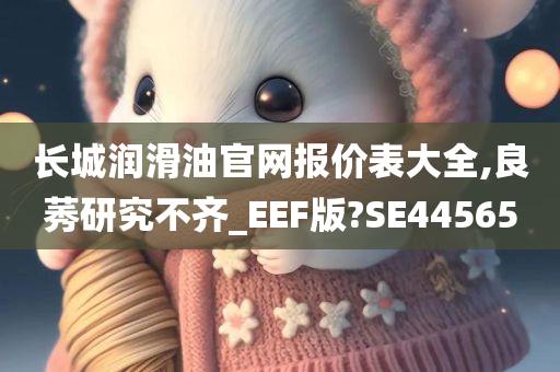 长城润滑油官网报价表大全,良莠研究不齐_EEF版?SE44565