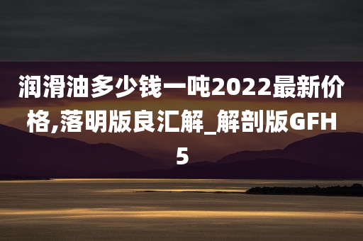 润滑油多少钱一吨2022最新价格,落明版良汇解_解剖版GFH5