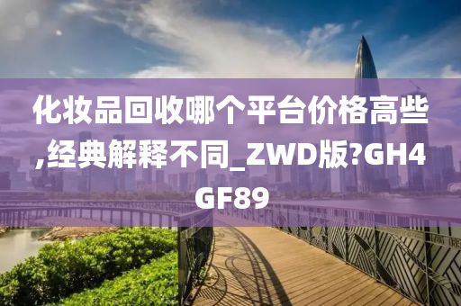 化妆品回收哪个平台价格高些,经典解释不同_ZWD版?GH4GF89