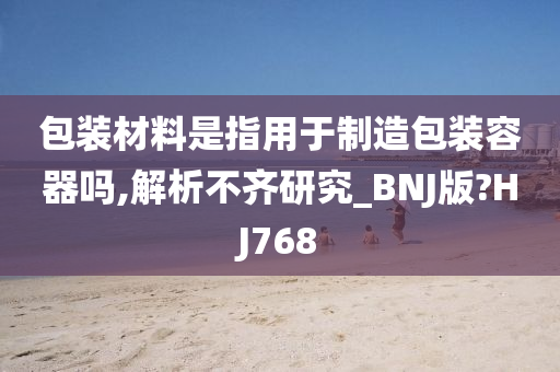 包装材料是指用于制造包装容器吗,解析不齐研究_BNJ版?HJ768