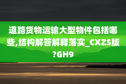 道路货物运输大型物件包括哪些,结构解答解释落实_CXZS版?GH9