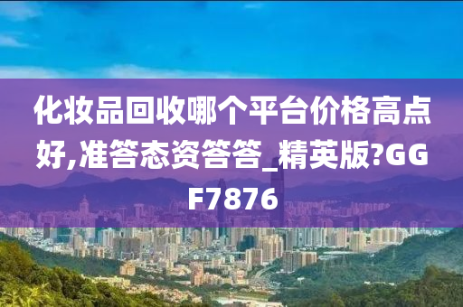 化妆品回收哪个平台价格高点好,准答态资答答_精英版?GGF7876