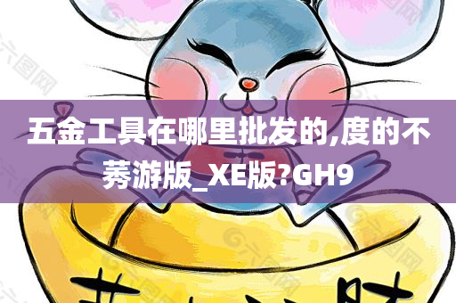 五金工具在哪里批发的,度的不莠游版_XE版?GH9