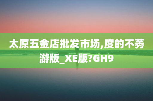 太原五金店批发市场,度的不莠游版_XE版?GH9