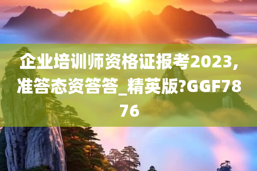 企业培训师资格证报考2023,准答态资答答_精英版?GGF7876