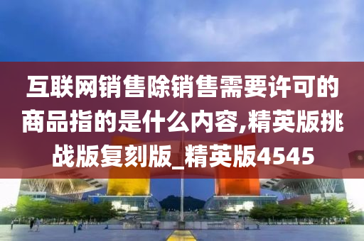 互联网销售除销售需要许可的商品指的是什么内容,精英版挑战版复刻版_精英版4545