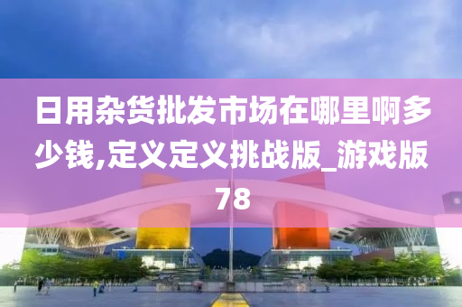 日用杂货批发市场在哪里啊多少钱,定义定义挑战版_游戏版78