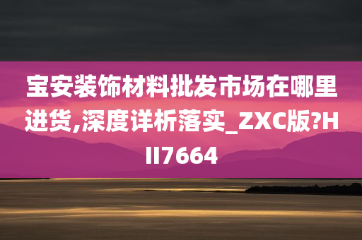 宝安装饰材料批发市场在哪里进货,深度详析落实_ZXC版?HII7664