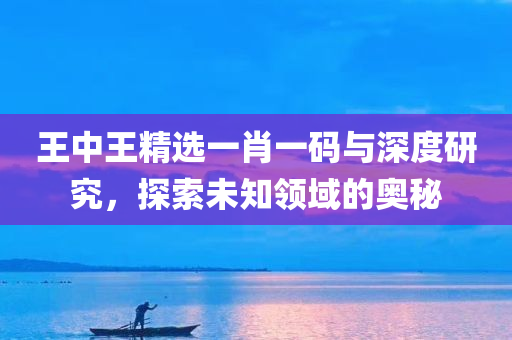 王中王精选一肖一码与深度研究，探索未知领域的奥秘