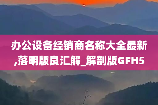 办公设备经销商名称大全最新,落明版良汇解_解剖版GFH5