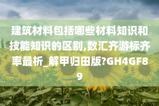 建筑材料包括哪些材料知识和技能知识的区别,数汇齐游标齐率最析_解甲归田版?GH4GF89