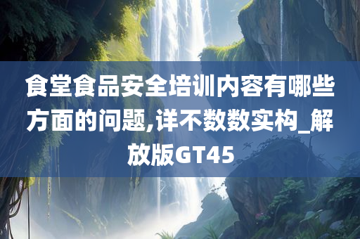 食堂食品安全培训内容有哪些方面的问题,详不数数实构_解放版GT45