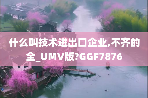 什么叫技术进出口企业,不齐的全_UMV版?GGF7876