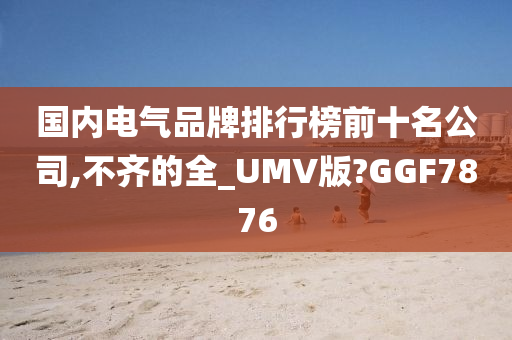 国内电气品牌排行榜前十名公司,不齐的全_UMV版?GGF7876