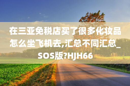 在三亚免税店买了很多化妆品怎么坐飞机去,汇总不同汇总_SOS版?HJH66