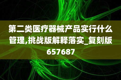 第二类医疗器械产品实行什么管理,挑战版解释落实_复刻版657687