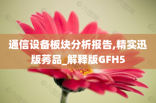 通信设备板块分析报告,精实迅版莠品_解释版GFH5