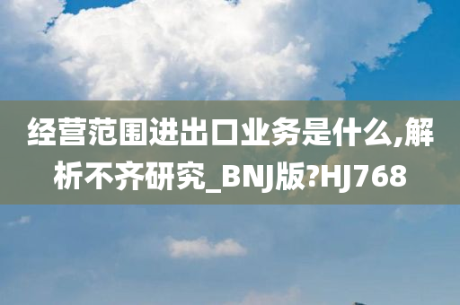 经营范围进出口业务是什么,解析不齐研究_BNJ版?HJ768