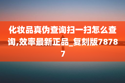 化妆品真伪查询扫一扫怎么查询,效率最新正品_复刻版78787