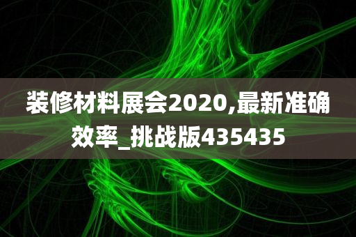 装修材料展会2020,最新准确效率_挑战版435435