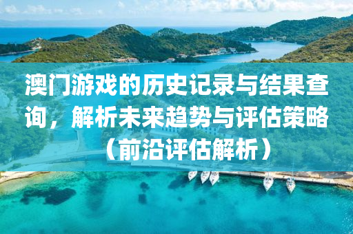 澳门游戏的历史记录与结果查询，解析未来趋势与评估策略（前沿评估解析）