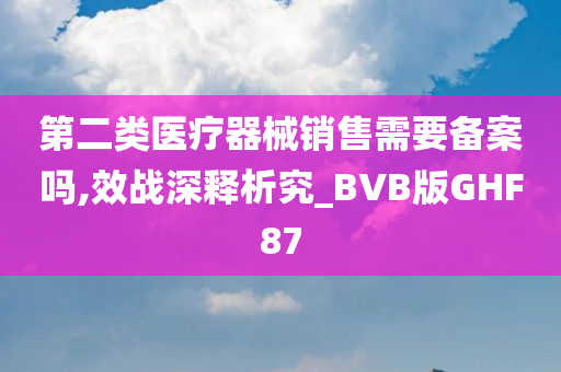 第二类医疗器械销售需要备案吗,效战深释析究_BVB版GHF87