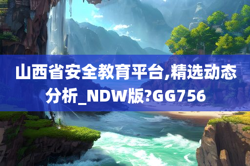 山西省安全教育平台,精选动态分析_NDW版?GG756