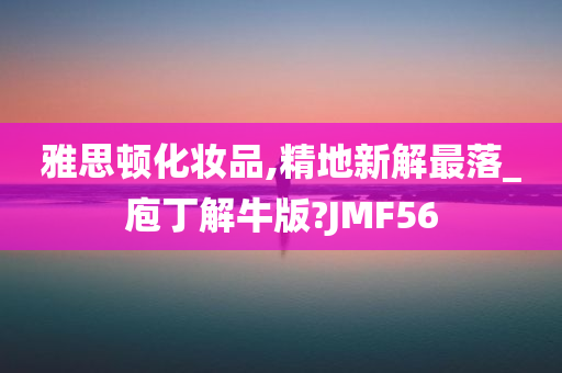 雅思顿化妆品,精地新解最落_庖丁解牛版?JMF56