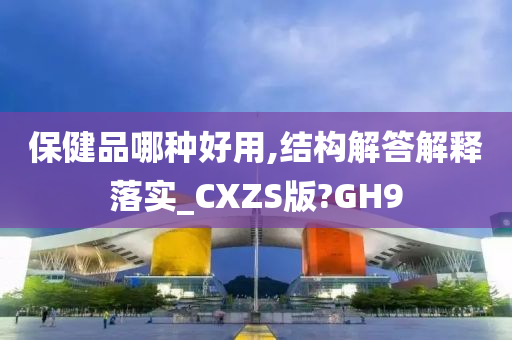 保健品哪种好用,结构解答解释落实_CXZS版?GH9