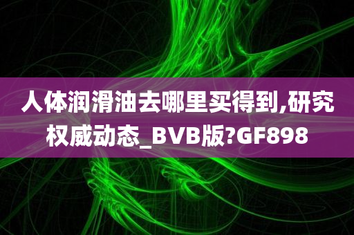 人体润滑油去哪里买得到,研究权威动态_BVB版?GF898