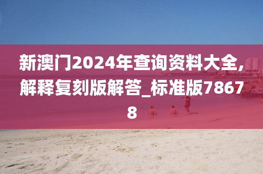 新澳门2024年查询资料大全,解释复刻版解答_标准版78678