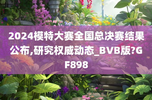 2024模特大赛全国总决赛结果公布,研究权威动态_BVB版?GF898