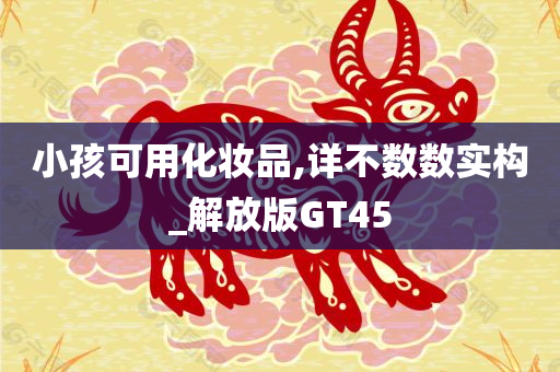 小孩可用化妆品,详不数数实构_解放版GT45