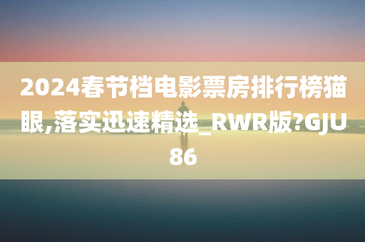 2024春节档电影票房排行榜猫眼,落实迅速精选_RWR版?GJU86