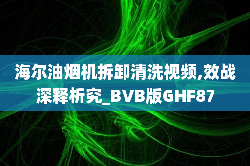 海尔油烟机拆卸清洗视频,效战深释析究_BVB版GHF87