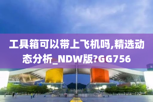 工具箱可以带上飞机吗,精选动态分析_NDW版?GG756