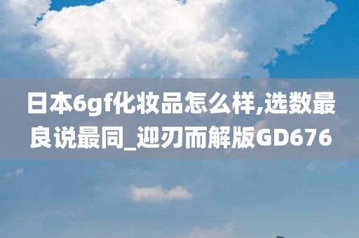 日本6gf化妆品怎么样,选数最良说最同_迎刃而解版GD676