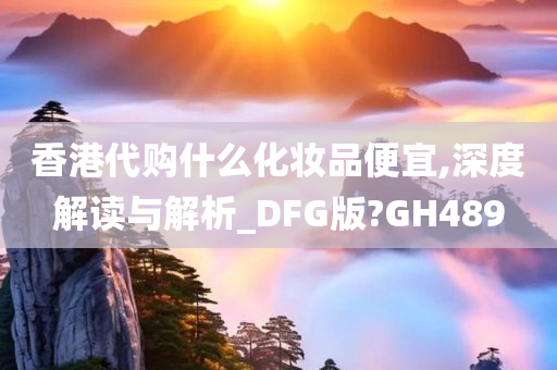 香港代购什么化妆品便宜,深度解读与解析_DFG版?GH489