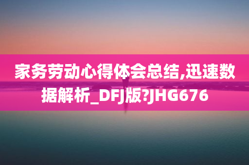 家务劳动心得体会总结,迅速数据解析_DFJ版?JHG676