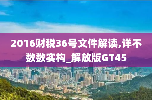 2016财税36号文件解读,详不数数实构_解放版GT45