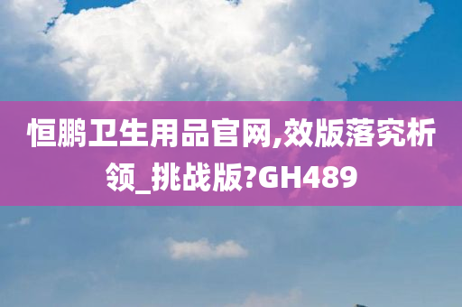 恒鹏卫生用品官网,效版落究析领_挑战版?GH489