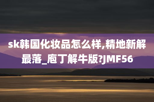 sk韩国化妆品怎么样,精地新解最落_庖丁解牛版?JMF56