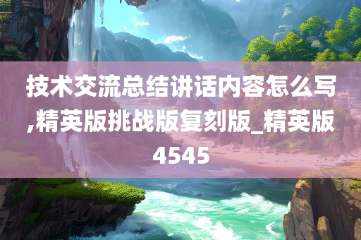 技术交流总结讲话内容怎么写,精英版挑战版复刻版_精英版4545