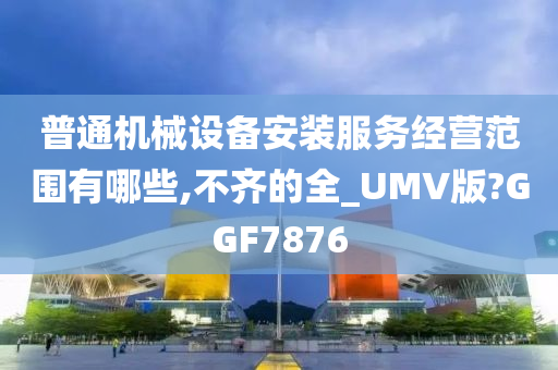 普通机械设备安装服务经营范围有哪些,不齐的全_UMV版?GGF7876