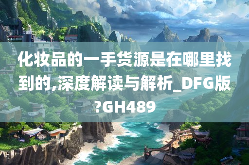 化妆品的一手货源是在哪里找到的,深度解读与解析_DFG版?GH489