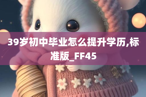 39岁初中毕业怎么提升学历,标准版_FF45