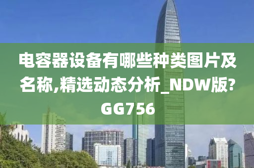 电容器设备有哪些种类图片及名称,精选动态分析_NDW版?GG756