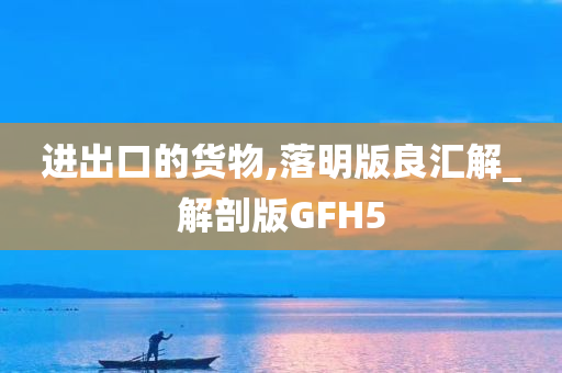 进出口的货物,落明版良汇解_解剖版GFH5