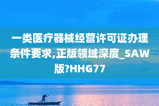 一类医疗器械经营许可证办理条件要求,正版领域深度_SAW版?HHG77